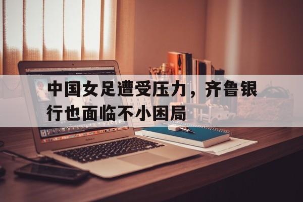 中国女足遭受压力，齐鲁银行也面临不小困局的简单介绍