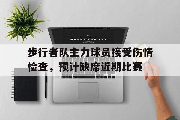 关于步行者队主力球员接受伤情检查，预计缺席近期比赛的信息